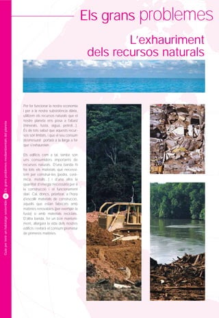 Els grans problemes
                                                                                                    L’exhauriment
                                                                                            dels recursos naturals



                                                 Per fer funcionar la nostra economia
                                                 i per a la nostra subsistència diària,
                                                 utilitzem els recursos naturals que el
                                                 nostre planeta ens posa a l'abast
Els grans problemes mediambientals del planeta




                                                 (minerals, fusta, aigua, petroli...).
                                                 És de tots sabut que aquests recur-
                                                 sos són limitats, i que el seu consum
                                                 desmesurat portarà a la llarga a fer
                                                 que s'exhaureixin.

                                                 Els edificis com a tal, també són
                                                 uns consumidors importants de
                                                 recursos naturals. D'una banda hi
                                                 ha tots els materials que necessi-
                                                 tem per construir-los (pedra, cerà-
                                                 mica, metalls...) i d'una altra la
                                                 quantitat d'energia necessària per a
                                                 la construcció i el funcionament
                                                 diari. Cal, doncs, prioritzar, a l'hora
        8
                                                 d'escollir materials de construcció,
Guia per tenir un habitatge sostenible




                                                 aquells que estan fabricats amb
                                                 matèries renovables (per exemple la
                                                 fusta) o amb materials reciclats.
                                                 D'altra banda, fer un bon manteni-
                                                 ment, allargarà la vida dels nostres
                                                 edificis i evitarà el consum prematur
                                                 de primeres matèries.
 