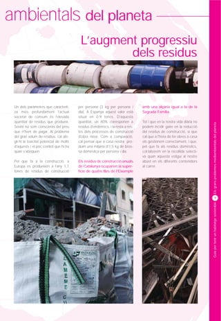 ambientals del planeta
                                           L’augment progressiu
                                                   dels residus



 Un dels paràmetres que caracterit-       per persona (3 kg per persona i          amb una alçària igual a la de la
 za més profundament l'actual             dia). A Espanya aquest valor està        Sagrada Família.
 societat de consum és l'elevada          situat en 0,9 tones. D'aquesta
 quantitat de residus que produeix.       quantitat, un 80% corresponen a          Tot i que en la nostra vida diària no




                                                                                                                           Els grans problemes mediambientals del planeta
 Sovint no som conscients del preu        residus d'enderrocs, i la resta a res-   podem incidir gaire en la reducció
 que n'hem de pagar. Al problema          tes dels processos de construcció        del residus de construcció, sí que
 del gran volum de residus, cal afe-      d'obra nova. Com a comparació,           cal que a l'hora de fer obres a casa
 gir-hi la toxicitat potencial de molts   cal pensar que a casa nostra pro-        els gestionem correctament, i que,
 d'aquests i el poc control que hi ha     duïm una mitjana d'1,5 kg de bros-       pel que fa als residus domèstics,
 quan s'aboquen.                          sa domèstica per persona i dia.          col·laborem en la recollida selecti-
                                                                                   va quan aquesta estigui al nostre
 Pel que fa a la construcció, a           Els residus de construcció anuals        abast en els diferents contenidors
 Europa es produeixen a l'any 1,1         de Catalunya ocuparien la super-         al carrer.
 tones de residus de construcció          fície de quatre illes de l'Eixample




                                                                                                                                   9




                                                                                                                           Guia per tenir un habitatge sostenible
 