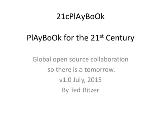 21cPlAyBoOk
PlAyBoOk for the 21st Century
Global open source collaboration
so there is a tomorrow.
v1.0 July, 2015
By Ted Ritzer
 