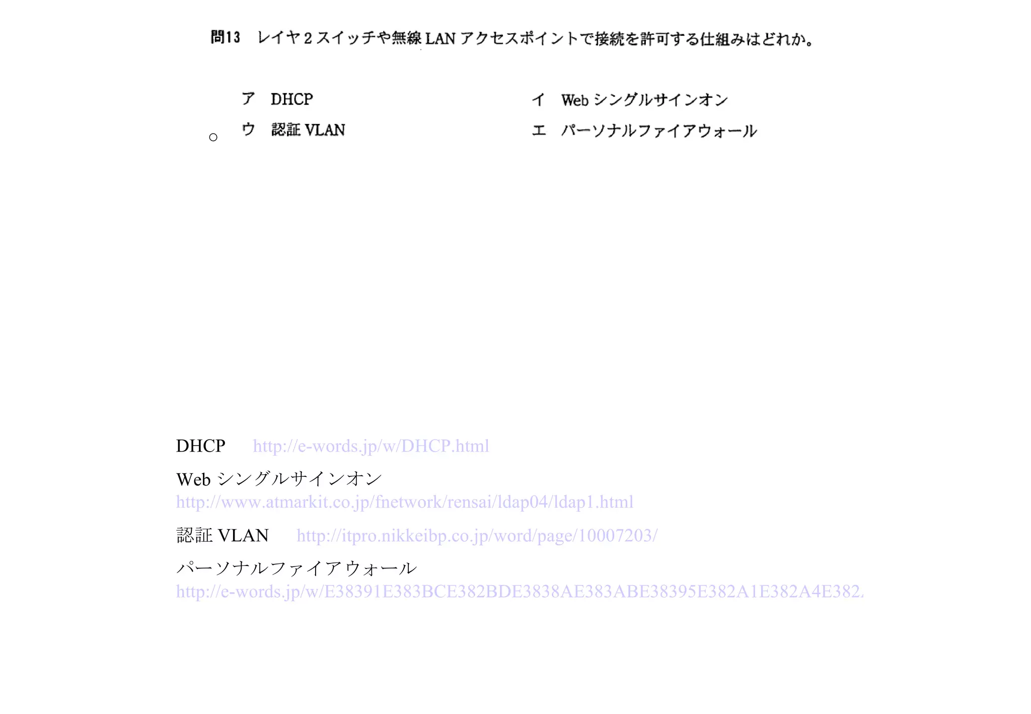 DHCP 　 http://e-words.jp/w/DHCP.html Web シングルサインオン　 http://www.atmarkit.co.jp/fnetwork/rensai/ldap04/ldap1.html 認証 VLAN 　 http://itpro.nikkeibp.co.jp/word/page/10007203/ パーソナルファイアウォール　 http://e-words.jp/w/E38391E383BCE382BDE3838AE383ABE38395E382A1E382A4E382A2E382A6E382A9E383BCE383AB.html ○ 