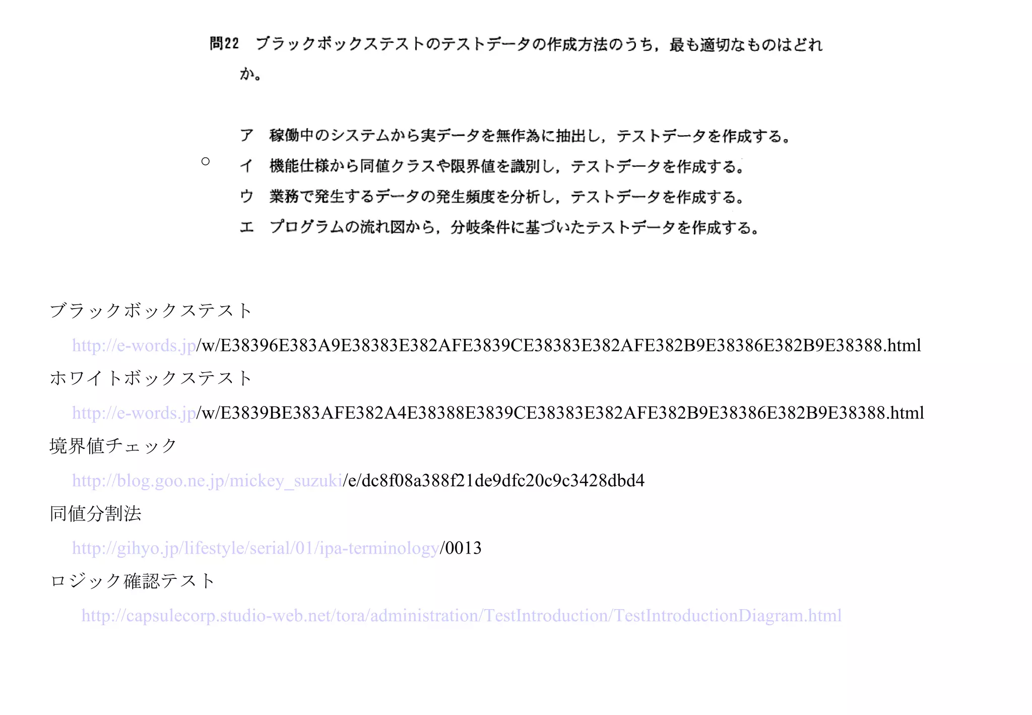 ブラックボックステスト 　 http:// e-words . jp /w/E38396E383A9E38383E382AFE3839CE38383E382AFE382B9E38386E382B9E38388.html   ホワイトボックステスト 　 http:// e-words . jp /w/E3839BE383AFE382A4E38388E3839CE38383E382AFE382B9E38386E382B9E38388.html   境界値チェック 　 http:// blog . goo . ne . jp / mickey_suzuki /e/dc8f08a388f21de9dfc20c9c3428dbd4   同値分割法 　 http:// gihyo . jp /lifestyle/serial/01/ ipa-terminology /0013   ロジック確認テスト 　  http:// capsulecorp .studio-web.net/ tora /administration/ TestIntroduction / TestIntroductionDiagram .html ○ 