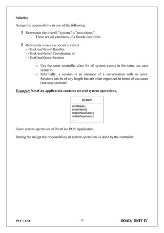 PEC / CSE OOAD/ UNIT-IV
13
Solution
Assign the responsibility to one of the following
 Represents the overall "system," a "root object,"
- These are all variations of a facade controller.
 Represents a use case scenario called
- <UseCaseName>Handler,
- <UseCaseName>Coordinator, or
- <UseCaseName>Session
o Use the same controller class for all system events in the same use case
scenario.
o Informally, a session is an instance of a conversation with an actor.
Sessions can be of any length but are often organized in terms of use cases
(use case sessions)
Example: NextGen application contains several system operations.
Some system operations of NextGen POS Application.
During the design the responsibility of system operations Is done by the controller.
 