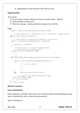 PEC / CSE OOAD/ UNIT-IV
16
2. Opportunity to reason about the state of the use case.
Implementation
The code has
 Process JFrame window referring to domain controller object – Register.
 Define handler for button click.
 Show key message – sending enterItem message to the controller.
Code
public class ProcessSaleJFrame extends JFrame
{
// the window has a reference to the 'controller' domain object
(1) private Register register;
// the window is passed the register, on creation
public ProcessSaleJFrame(Register _register)
{
register = _register;
}
// this button is clicked to perform the
// system operation "enterItem"
private JButton BTN_ENTER_ITEM;
(2) BTN_ENTER_ITEM.addActionListener(new ActionListener()
{
public void actionPerformed(ActionEvent e)
{
// utility class
---
---
---
(3) register.enterItem(id, qty);
}
} ); // end of the addActionListener call
return BTN_ENTER_ITEM;
} // end of method
// …
} // end of class
Bloated Controllers
Issues and Solutions
Poorly designed, a controller class will have low cohesion unfocused and handling too many
areas of responsibility; this is called a bloated controller.
Signs of bloating are:
 