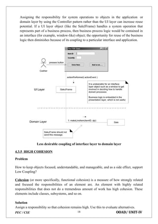 PEC / CSE OOAD/ UNIT-IV
18
Assigning the responsibility for system operations to objects in the application or
domain layer by using the Controller pattern rather than the UI layer can increase reuse
potential. If a UI layer object (like the SaleJFrame) handles a system operation that
represents part of a business process, then business process logic would be contained in
an interface (for example, window-like) object; the opportunity for reuse of the business
logic then diminishes because of its coupling to a particular interface and application.
Less desirable coupling of interface layer to domain layer
4.3.5 HIGH COHESION
Problem
How to keep objects focused, understandable, and manageable, and as a side effect, support
Low Coupling?
Cohesion (or more specifically, functional cohesion) is a measure of how strongly related
and focused the responsibilities of an element are. An element with highly related
responsibilities that does not do a tremendous amount of work has high cohesion. These
elements include classes, subsystems, and so on.
Solution
Assign a responsibility so that cohesion remains high. Use this to evaluate alternatives.
 