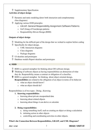 PEC / CSE OOAD/ UNIT-IV
2
 Supplementary Specification
Activities of object design
 Dynamic and static modeling (draw both interaction and complementary
class diagrams)
 Applying various OOD principles
o GRASP- General Responsibility Assignment Software Patterns
o GoF (Gang of Four)design patterns
o Responsibility-Driven Design (RDD)
Outputs of object design
 Modeling for the difficult part of the design that we wished to explore before coding
 Specifically for object design,
o UML Interaction diagrams
o Class diagrams
o Package diagrams
 UI sketches and prototypes
 Database models Report sketches and prototypes
4.2 RDD
 RDD is a general metaphor for thinking about OO software design.
 Thinking of software objects as having responsibilities an abstraction of what
they do. Responsibility means a contract or obligation of a classifier.
 RDD is a general metaphor for thinking about object oriented design.
Responsibilities are related to the obligation of an object in terms of its behavior
o what an object should know?
o what an object should do?
Responsibilities is of two types : Doing , Knowing
1. Knowing responsibilities:
o knowing about private encapsulated data
o knowing about related objects
o knowing about things it can derive or calculate
2. Doing responsibilities:
a. doing something itself, such as creating an object or doing a calculation
b. initiating action in other objects
c. controlling and coordinating activities in other objects.
What's the Connection Between Responsibilities, GRASP, and UML Diagrams?
 