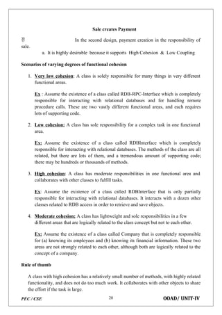PEC / CSE OOAD/ UNIT-IV
20
Sale creates Payment
 In the second design, payment creation in the responsibility of
sale.
a. It is highly desirable because it supports High Cohesion & Low Coupling
Scenarios of varying degrees of functional cohesion
1. Very low cohesion: A class is solely responsible for many things in very different
functional areas.
Ex : Assume the existence of a class called RDB-RPC-Interface which is completely
responsible for interacting with relational databases and for handling remote
procedure calls. These are two vastly different functional areas, and each requires
lots of supporting code.
2. Low cohesion: A class has sole responsibility for a complex task in one functional
area.
Ex: Assume the existence of a class called RDBInterface which is completely
responsible for interacting with relational databases. The methods of the class are all
related, but there are lots of them, and a tremendous amount of supporting code;
there may be hundreds or thousands of methods.
3. High cohesion: A class has moderate responsibilities in one functional area and
collaborates with other classes to fulfill tasks.
Ex: Assume the existence of a class called RDBInterface that is only partially
responsible for interacting with relational databases. It interacts with a dozen other
classes related to RDB access in order to retrieve and save objects.
4. Moderate cohesion: A class has lightweight and sole responsibilities in a few
different areas that are logically related to the class concept but not to each other.
Ex: Assume the existence of a class called Company that is completely responsible
for (a) knowing its employees and (b) knowing its financial information. These two
areas are not strongly related to each other, although both are logically related to the
concept of a company.
Rule of thumb
A class with high cohesion has a relatively small number of methods, with highly related
functionality, and does not do too much work. It collaborates with other objects to share
the effort if the task is large.
 