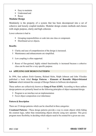 PEC / CSE OOAD/ UNIT-IV
21
 Easy to maintain
 Understand and
 Reuse
Modular Design
Modularity is the property of a system that has been decomposed into a set of
cohesive and loosely coupled modules. Modular design creates methods and classes
with single purpose, clarity and high cohesion.
Lower cohesion is had in
 Grouping responsibilities or code into one class or component.
 Distributed server objects.
Benefits
 Clarity and ease of comprehension of the design is increased.
 Maintenance and enhancements are simplified.
 Low coupling is often supported.
 Reuse of fine-grained, highly related functionality is increased because a cohesive
class can be used for a very specific purpose.
4.4 APPLYING GOF DESIGN PATTERNS
In 1994, four authors Erich Gamma, Richard Helm, Ralph Johnson and John Vlissides
published a book titled Design Patterns - Elements of Reusable Object-Oriented
Software which initiated the concept of Design Pattern in Software development.
These authors are collectively known as Gang of Four (GOF). According to these authors
design patterns are primarily based on the following principles of object orientated design.
 Program to an interface not an implementation
 Favor object composition over inheritance
Pattern & Description
There are 23 design patterns which can be classified in three categories:
Creational Patterns : These design patterns provide a way to create objects while hiding
the creation logic, rather than instantiating objects directly using new operator. This gives
program more flexibility in deciding which objects need to be created for a given use case.
 