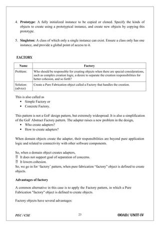 PEC / CSE OOAD/ UNIT-IV
23
4. Prototype: A fully initialized instance to be copied or cloned. Specify the kinds of
objects to create using a prototypical instance, and create new objects by copying this
prototype.
5. Singleton: A class of which only a single instance can exist. Ensure a class only has one
instance, and provide a global point of access to it.
FACTORY
Name Factory
Problem: Who should be responsible for creating objects when there are special considerations,
such as complex creation logic, a desire to separate the creation responsibilities for
better cohesion, and so forth?
Solution:
(advice)
Create a Pure Fabrication object called a Factory that handles the creation.
This is also called as
 Simple Factory or
 Concrete Factory.
This pattern is not a GoF design pattern, but extremely widespread. It is also a simplification
of the GoF Abstract Factory pattern. The adapter raises a new problem in the design,
 Who create adapters?
 How to create adapters?
When domain objects create the adapter, their responsibilities are beyond pure application
logic and related to connectivity with other software components.
So, when a domain object creates adapters,
 It does not support goal of separation of concerns.
 It lowers cohesion.
So, we go in for ‘factory’ pattern, when pure fabrication “factory” object is defined to create
objects.
Advantages of factory
A common alternative in this case is to apply the Factory pattern, in which a Pure
Fabrication "factory" object is defined to create objects.
Factory objects have several advantages:
 