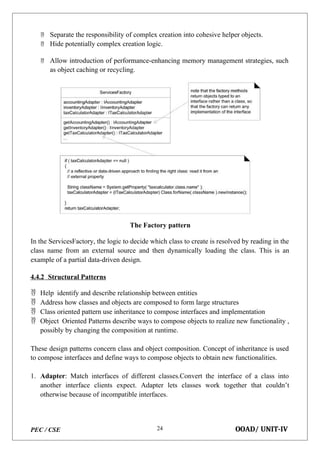 PEC / CSE OOAD/ UNIT-IV
24
 Separate the responsibility of complex creation into cohesive helper objects.
 Hide potentially complex creation logic.
 Allow introduction of performance-enhancing memory management strategies, such
as object caching or recycling.
The Factory pattern
In the ServicesFactory, the logic to decide which class to create is resolved by reading in the
class name from an external source and then dynamically loading the class. This is an
example of a partial data-driven design.
4.4.2 Structural Patterns
 Help identify and describe relationship between entities
 Address how classes and objects are composed to form large structures
 Class oriented pattern use inheritance to compose interfaces and implementation
 Object Oriented Patterns describe ways to compose objects to realize new functionality ,
possibly by changing the composition at runtime.
These design patterns concern class and object composition. Concept of inheritance is used
to compose interfaces and define ways to compose objects to obtain new functionalities.
1. Adapter: Match interfaces of different classes.Convert the interface of a class into
another interface clients expect. Adapter lets classes work together that couldn’t
otherwise because of incompatible interfaces.
 