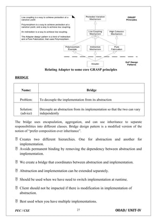 PEC / CSE OOAD/ UNIT-IV
27
Relating Adapter to some core GRASP principles
BRIDGE
Name: Bridge
Problem: To decouple the implementation from its abstraction
Solution:
(advice)
Decouple an abstraction from its implementation so that the two can vary
independently
The bridge uses encapsulation, aggregation, and can use inheritance to separate
responsibilities into different classes. Bridge design pattern is a modified version of the
notion of “prefer composition over inheritance”.
 Creates two different hierarchies. One for abstraction and another for
implementation.
 Avoids permanent binding by removing the dependency between abstraction and
implementation.
 We create a bridge that coordinates between abstraction and implementation.
 Abstraction and implementation can be extended separately.
 Should be used when we have need to switch implementation at runtime.
 Client should not be impacted if there is modification in implementation of
abstraction.
 Best used when you have multiple implementations.
 