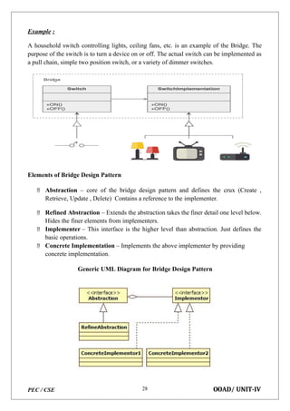 PEC / CSE OOAD/ UNIT-IV
28
Example :
A household switch controlling lights, ceiling fans, etc. is an example of the Bridge. The
purpose of the switch is to turn a device on or off. The actual switch can be implemented as
a pull chain, simple two position switch, or a variety of dimmer switches.
Elements of Bridge Design Pattern
 Abstraction – core of the bridge design pattern and defines the crux (Create ,
Retrieve, Update , Delete) Contains a reference to the implementer.
 Refined Abstraction – Extends the abstraction takes the finer detail one level below.
Hides the finer elements from implementers.
 Implementer – This interface is the higher level than abstraction. Just defines the
basic operations.
 Concrete Implementation – Implements the above implementer by providing
concrete implementation.
Generic UML Diagram for Bridge Design Pattern
 