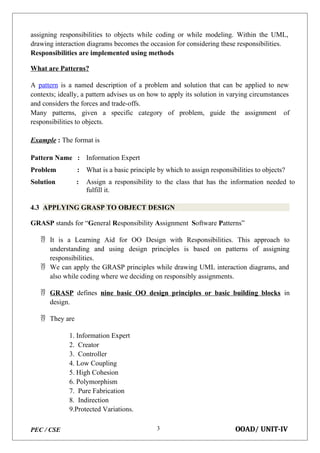 PEC / CSE OOAD/ UNIT-IV
3
assigning responsibilities to objects while coding or while modeling. Within the UML,
drawing interaction diagrams becomes the occasion for considering these responsibilities.
Responsibilities are implemented using methods
What are Patterns?
A pattern is a named description of a problem and solution that can be applied to new
contexts; ideally, a pattern advises us on how to apply its solution in varying circumstances
and considers the forces and trade-offs.
Many patterns, given a specific category of problem, guide the assignment of
responsibilities to objects.
Example : The format is
Pattern Name : Information Expert
Problem : What is a basic principle by which to assign responsibilities to objects?
Solution : Assign a responsibility to the class that has the information needed to
fulfill it.
4.3 APPLYING GRASP TO OBJECT DESIGN
GRASP stands for “General Responsibility Assignment Software Patterns”
 It is a Learning Aid for OO Design with Responsibilities. This approach to
understanding and using design principles is based on patterns of assigning
responsibilities.
 We can apply the GRASP principles while drawing UML interaction diagrams, and
also while coding where we deciding on responsibly assignments.
 GRASP defines nine basic OO design principles or basic building blocks in
design.
 They are
1. Information Expert
2. Creator
3. Controller
4. Low Coupling
5. High Cohesion
6. Polymorphism
7. Pure Fabrication
8. Indirection
9.Protected Variations.
 