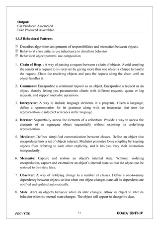 PEC / CSE OOAD/ UNIT-IV
31
Output:
Car Produced Assembled.
Bike Produced Assembled.
4.4.3 Behavioral Patterns
 Describes algorithms assignments of responsibilities and interaction between objects.
 Behavioral class patterns use inheritance to distribute behavior
 Behavioral object patterns use composition
1. Chain of Resp. : A way of passing a request between a chain of objects. Avoid coupling
the sender of a request to its receiver by giving more than one object a chance to handle
the request. Chain the receiving objects and pass the request along the chain until an
object handles it.
2. Command: Encapsulate a command request as an object. Encapsulate a request as an
object, thereby letting you parameterize clients with different requests, queue or log
requests, and support undoable operations.
3. Interpreter: A way to include language elements in a program. Given a language,
define a representation for its grammar along with an interpreter that uses the
representation to interpret sentences in the language.
4. Iterator: Sequentially access the elements of a collection. Provide a way to access the
elements of an aggregate object sequentially without exposing its underlying
representation.
5. Mediator: Defines simplified communication between classes. Define an object that
encapsulates how a set of objects interact. Mediator promotes loose coupling by keeping
objects from referring to each other explicitly, and it lets you vary their interaction
independently.
6. Memento: Capture and restore an object's internal state. Without violating
encapsulation, capture and externalize an object’s internal state so that the object can be
restored to this state later.
7. Observer: A way of notifying change to a number of classes. Define a one-to-many
dependency between objects so that when one object changes state, all its dependents are
notified and updated automatically.
8. State: Alter an object's behavior when its state changes. Allow an object to alter its
behavior when its internal state changes. The object will appear to change its class.
 
