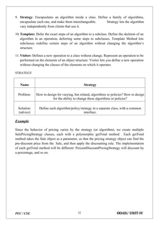 PEC / CSE OOAD/ UNIT-IV
32
9. Strategy: Encapsulates an algorithm inside a class. Define a family of algorithms,
encapsulate each one, and make them interchangeable. Strategy lets the algorithm
vary independently from clients that use it.
10.Template: Defer the exact steps of an algorithm to a subclass. Define the skeleton of an
algorithm in an operation, deferring some steps to subclasses. Template Method lets
subclasses redefine certain steps of an algorithm without changing the algorithm’s
structure.
11.Visitor: Defines a new operation to a class without change. Represent an operation to be
performed on the elements of an object structure. Visitor lets you define a new operation
without changing the classes of the elements on which it operates
STRATEGY
Name Strategy
Problem: How to design for varying, but related, algorithms or policies? How to design
for the ability to change these algorithms or policies?
Solution:
(advice)
Define each algorithm/policy/strategy in a separate class, with a common
interface.
Example
Since the behavior of pricing varies by the strategy (or algorithm), we create multiple
SalePricingStrategy classes, each with a polymorphic getTotal method . Each getTotal
method takes the Sale object as a parameter, so that the pricing strategy object can find the
pre-discount price from the Sale, and then apply the discounting rule. The implementation
of each getTotal method will be different: PercentDiscountPricingStrategy will discount by
a percentage, and so on.
 
