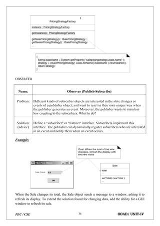 PEC / CSE OOAD/ UNIT-IV
34
OBSERVER
Name: Observer (Publish-Subscribe)
Problem: Different kinds of subscriber objects are interested in the state changes or
events of a publisher object, and want to react in their own unique way when
the publisher generates an event. Moreover, the publisher wants to maintain
low coupling to the subscribers. What to do?
Solution:
(advice)
Define a "subscriber" or "listener" interface. Subscribers implement this
interface. The publisher can dynamically register subscribers who are interested
in an event and notify them when an event occurs.
Example:
When the Sale changes its total, the Sale object sends a message to a window, asking it to
refresh its display. To extend the solution found for changing data, add the ability for a GUI
window to refresh its sale.
 