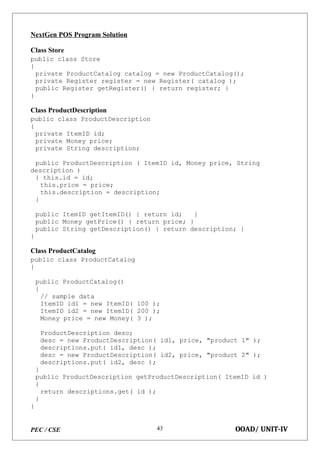 PEC / CSE OOAD/ UNIT-IV
43
NextGen POS Program Solution
Class Store
public class Store
{
private ProductCatalog catalog = new ProductCatalog();
private Register register = new Register( catalog );
public Register getRegister() { return register; }
}
Class ProductDescription
public class ProductDescription
{
private ItemID id;
private Money price;
private String description;
public ProductDescription ( ItemID id, Money price, String
description )
{ this.id = id;
this.price = price;
this.description = description;
}
public ItemID getItemID() { return id; }
public Money getPrice() { return price; }
public String getDescription() { return description; }
}
Class ProductCatalog
public class ProductCatalog
{
public ProductCatalog()
{
// sample data
ItemID id1 = new ItemID( 100 );
ItemID id2 = new ItemID( 200 );
Money price = new Money( 3 );
ProductDescription desc;
desc = new ProductDescription( id1, price, "product 1" );
descriptions.put( id1, desc );
desc = new ProductDescription( id2, price, "product 2" );
descriptions.put( id2, desc );
}
public ProductDescription getProductDescription( ItemID id )
{
return descriptions.get( id );
}
}
 