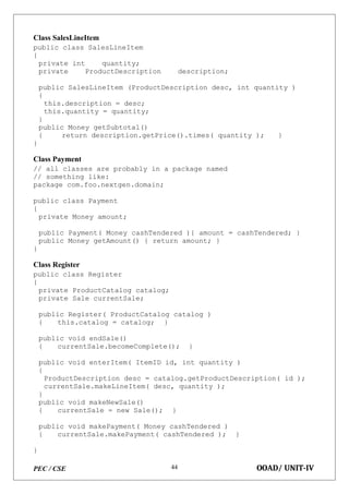 PEC / CSE OOAD/ UNIT-IV
44
Class SalesLineItem
public class SalesLineItem
{
private int quantity;
private ProductDescription description;
public SalesLineItem (ProductDescription desc, int quantity )
{
this.description = desc;
this.quantity = quantity;
}
public Money getSubtotal()
{ return description.getPrice().times( quantity ); }
}
Class Payment
// all classes are probably in a package named
// something like:
package com.foo.nextgen.domain;
public class Payment
{
private Money amount;
public Payment( Money cashTendered ){ amount = cashTendered; }
public Money getAmount() { return amount; }
}
Class Register
public class Register
{
private ProductCatalog catalog;
private Sale currentSale;
public Register( ProductCatalog catalog )
{ this.catalog = catalog; }
public void endSale()
{ currentSale.becomeComplete(); }
public void enterItem( ItemID id, int quantity )
{
ProductDescription desc = catalog.getProductDescription( id );
currentSale.makeLineItem( desc, quantity );
}
public void makeNewSale()
{ currentSale = new Sale(); }
public void makePayment( Money cashTendered )
{ currentSale.makePayment( cashTendered ); }
}
 