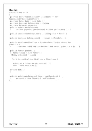 PEC / CSE OOAD/ UNIT-IV
45
Class Sale
public class Sale
{
private List<SalesLineItem> lineItems = new
ArrayList()<SalesLineItem>;
private Date date = new Date();
private boolean isComplete = false;
private Payment payment;
public Money getBalance()
{ return payment.getAmount().minus( getTotal() ); }
public void becomeComplete() { isComplete = true; }
public boolean isComplete() { return isComplete; }
public void makeLineItem ( ProductDescription desc, int
quantity )
{ lineItems.add( new SalesLineItem( desc, quantity ) ); }
public Money getTotal()
{ Money total = new Money();
Money subtotal = null;
for ( SalesLineItem lineItem : lineItems )
{
subtotal = lineItem.getSubtotal();
total.add( subtotal );
}
return total;
}
public void makePayment( Money cashTendered )
{ payment = new Payment( cashTendered ); }
}
 