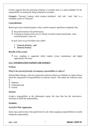 PEC / CSE OOAD/ UNIT-IV
7
Creator suggests that the enclosing container or recorder class is a good candidate for the
responsibility of creating the thing contained or recorded.
Example:- ‘Payment’ instance while creation initialized with ‘sale ‘ total. ‘Sale’ is a
candidate creator of ‘Payment’.
Contradictions:
Based upon some external property value, creation requires significant complexity like,
 Recycled instances for performances.
 Creating an instance from one of a family of similar classes based upon some
external property value, etc.
In such cases we go for helper class called
 Concrete Factory, and
 Abstract Factory
Benefits of the creator
 Low coupling is supported which implies Lower maintenance and higher
opportunities for reuse
4.3.2 INFORMATION EXPERT (OR EXPERT)
Problem
What is the general principle of assigning responsibilities to objects?
During Object Design, when the interactions between objects are defined, we make choices
about the assignment of responsibilities to software classes. This makes the software easier
to
 Maintain
 Understand and
 Extend
Solution
Assign a responsibility to the information expert, the class that has the information
necessary to fulfill the responsibility.
Example:-
NextGEN POS Application
Some class needs to know the grand total of a sale. Start assigning responsibilities by clearly
stating the responsibility.
 