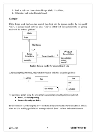 PEC / CSE OOAD/ UNIT-IV
8
1. Look at relevant classes in the Design Model if available,
2. Otherwise, look in the Domain Model
Example:-
If the design work has been just started, then look into the domain model, the real-world
“sale”. In design model, software class ‘sale’ is added with the responsibility for getting
total with the method ‘getTotal’.
Partial domain model for association of sale
After adding the getTotal() , the partial interaction and class diagrams given as :
To determine expert using the above the SalesLineItem should determine subtotal.
 SalesLineItem Quantity
 ProductDescription Price
By information expert using the above the Sales LineItem should determine subtotal. This is
done by Sale sending get Subtotal messages to each Sales LineItem and sum the results.
 