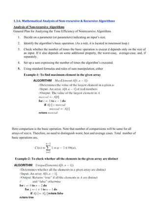 1.3.6. Mathematical Analysis of Non-recursive & Recursive Algorithms
Analysis of Non-recursive Algorithms
General Plan for Analyzing the Time Efficiency of Nonrecursive Algorithms
1. Decide on a parameter (or parameters) indicating an input’s size.
2. Identify the algorithm’s basic operation. (As a rule, it is located in innermost loop.)
3. Check whether the number of times the basic operation is execut d depends only on the size of
an input. If it also depends on some additional property, the worst-case, average-case, and, if
separately.
4. Set up a sum expressing the number of times the algorithm’s executed.
5. Using standard formulas and rules of sum manipulation, either
Example-1: To find maximum element in the given array
Here comparison is the basic operation. Note that number of comparisions will be same for all
arrays of size n. Therefore, no need to distinguish worst, best and average cases. Total number of
basic operations are,
Example-2: To check whether all the elements in the given array are distinct
 