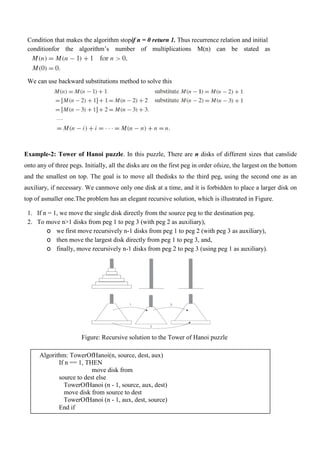 Condition that makes the algorithm stopif n = 0 return 1. Thus recurrence relation and initial
conditionfor the algorithm’s number of multiplications M(n) can be stated as
We can use backward substitutions method to solve this
….
Example-2: Tower of Hanoi puzzle. In this puzzle, There are n disks of different sizes that canslide
onto any of three pegs. Initially, all the disks are on the first peg in order ofsize, the largest on the bottom
and the smallest on top. The goal is to move all thedisks to the third peg, using the second one as an
auxiliary, if necessary. We canmove only one disk at a time, and it is forbidden to place a larger disk on
top of asmaller one.The problem has an elegant recursive solution, which is illustrated in Figure.
1. If n = 1, we move the single disk directly from the source peg to the destination peg.
2. To move n>1 disks from peg 1 to peg 3 (with peg 2 as auxiliary),
o we first move recursively n-1 disks from peg 1 to peg 2 (with peg 3 as auxiliary),
o then move the largest disk directly from peg 1 to peg 3, and,
o finally, move recursively n-1 disks from peg 2 to peg 3 (using peg 1 as auxiliary).
Figure: Recursive solution to the Tower of Hanoi puzzle
Algorithm: TowerOfHanoi(n, source, dest, aux)
If n == 1, THEN
move disk from
source to dest else
TowerOfHanoi (n - 1, source, aux, dest)
move disk from source to dest
TowerOfHanoi (n - 1, aux, dest, source)
End if
 