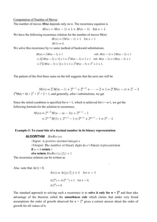 Computation of Number of Moves
The number of moves M(n) depends only on n. The recurrence equation is
We have the following recurrence relation for the number of moves M(n):
We solve this recurrence by t e same method of backward substitutions:
The pattern of the first three sums on the left suggests that the next one will be
24
M(n − 4) + 23
+ 22
+ 2 + 1, and generally, after i substitutions, we get
Since the initial condition is specified for n = 1, which is achieved for i = n-1, we get the
following formula for the solution to recurrence,
Example-3: To count bits of a decimal number in its binary representation
The recurrence relation can be written as
Also note that A(1) = 0.
.
The standard approach to solving such a recurrence is to solve it only for n = 2k
and then take
advantage of the theorem called the smoothness rule which claims that under very broad
assumptions the order of growth observed for n = 2k
gives a correct answer about the order of
growth for all values of n.
 