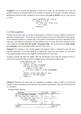 Example-2: Let us consider the algorithm to find sum of array. For the algorithm given here the
problem instances are characterized by n, the number of elements to be summed. The space needed by
a[ ]depends on n.So the space complexity can be written as;Ssum(n) ≥ (n+3); n for a[ ], One each for
n, i and s.
1.2.2 Time complexity
Usually, the execution time or run-time of the program is refereed as its time complexity denoted by
tp(instance characteristics). This is the sum of the time taken to execute all instructions in the program.
Exact estimation runtime is a complex task, as the number of instructions executed is dependent on the
input data. Also different instructions will take different time to execute. So for the estimation of the
time complexity we count only the number of program steps. We can determine the steps needed
by a program to solve a particular problem instance in two ways.
Method-1: We introduce a new variable count to the program which is initialized to zero. We also
introduce statements to increment count by an appropriate amount into the program. So when each
time original program executes, the count also incremented by the step count.
Example: Consider the algori hm sum(). After the introduction of the count the program will be as
follows. We can estimate that invocation of sum() executes total number of 2n+3 steps.
Method-2: Determine the step count of an algorithm by building a table in which we list the total
number of steps contributed by each statement. An example is shown below. The code will find the sum
of n numbers.
Example: Matrix addition
 
