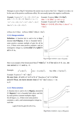 Strategies to prove Big-O: Sometimes the easiest way to prove that f (n) = O(g(n)) is to take c to
be the sum of the positive coefficients off(n). We can usually ignore the negative coefficients.
Example: To prove 100n + 5 ∈ O(n2
)
100n + 5 ≤ 105n2
. (c=105, n0=1)
Example: To prove n2
+ n = O(n3
)
Take c = 1+1=2, if n ≥n0=1, then n2
+ n
= O(n3
)
i) Prove 3n+2=O(n) ii) Prove 1000n2
+100n-6 = O(n2
)
1.3.2. Omega notation
Definition: A function t(n) is said to be in Ω(g(n)),
denoted t(n)∈Ω(g(n)), if t(n) is bounded below by
some positive constant multiple of g(n) for all large
n,i.e., if there exist some positive constant c and some
nonnegative integer n0 suchthatt(n) ≥ c g(n) for
all n ≥ n0.
Here is an example of the formal proof that n3
∈Ω(n2
):n3
≥ n2
for all n ≥ 0, i.e., we
can select c = 1 and n0 = 0.
Example:
Example: To prove n3
+ 4n2
= Ω(n2
)
We see that, if n≥0, n3
+4n2
≥ n3
≥ n2;
Therefore n3
+4n2
≥ 1n2
for
alln≥0 Thus, we have shown that n3
+4n2
=Ω(n2
) where c = 1 &
n0=0
1.3.3. Theta notation
A function t(n) is said to be in Θ(g(n)), denoted t(n)
∈ Θ(g(n)),if t (n) is bounded both above and below
by some positive constant multiples ofg(n)
for all large n, i.e., if there exist some positive
constants c1 and c2 and somenonnegative integer n0
such that
c2g(n) ≤ t(n) ≤c1g(n) for all n ≥ n0.
 