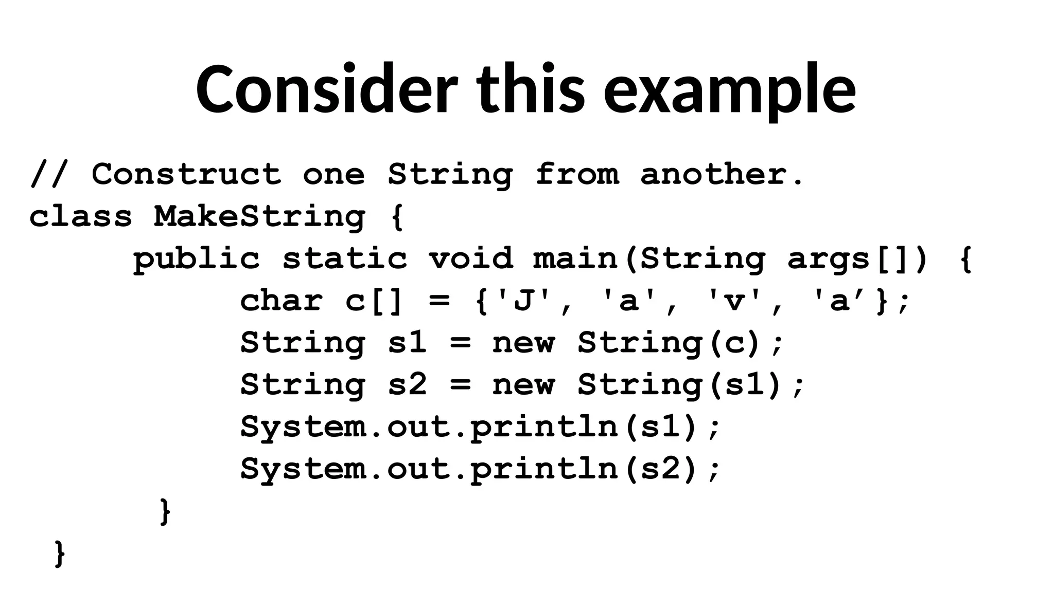 Consider this example
// Construct one String from another.
class MakeString {
public static void main(String args[]) {
char c[] = {'J', 'a', 'v', 'a’};
String s1 = new String(c);
String s2 = new String(s1);
System.out.println(s1);
System.out.println(s2);
}
}
 
