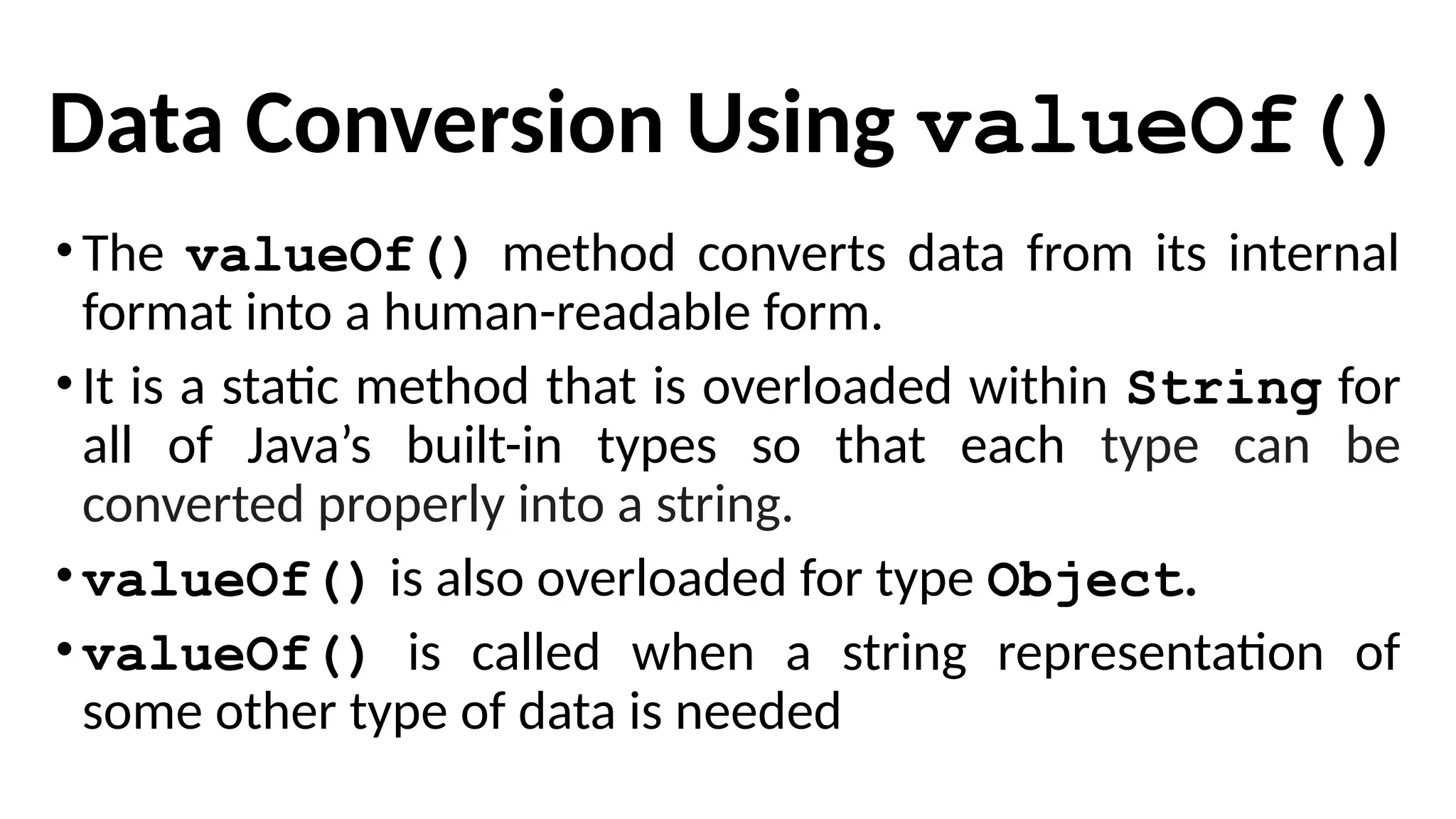 Data Conversion Using valueOf()
•The valueOf() method converts data from its internal
format into a human-readable form.
•It is a static method that is overloaded within String for
all of Java’s built-in types so that each type can be
converted properly into a string.
•valueOf() is also overloaded for type Object.
•valueOf() is called when a string representation of
some other type of data is needed
 