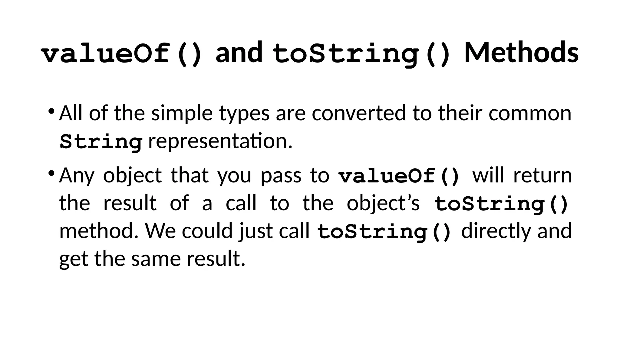 valueOf() and toString() Methods
•All of the simple types are converted to their common
String representation.
•Any object that you pass to valueOf() will return
the result of a call to the object’s toString()
method. We could just call toString() directly and
get the same result.
 
