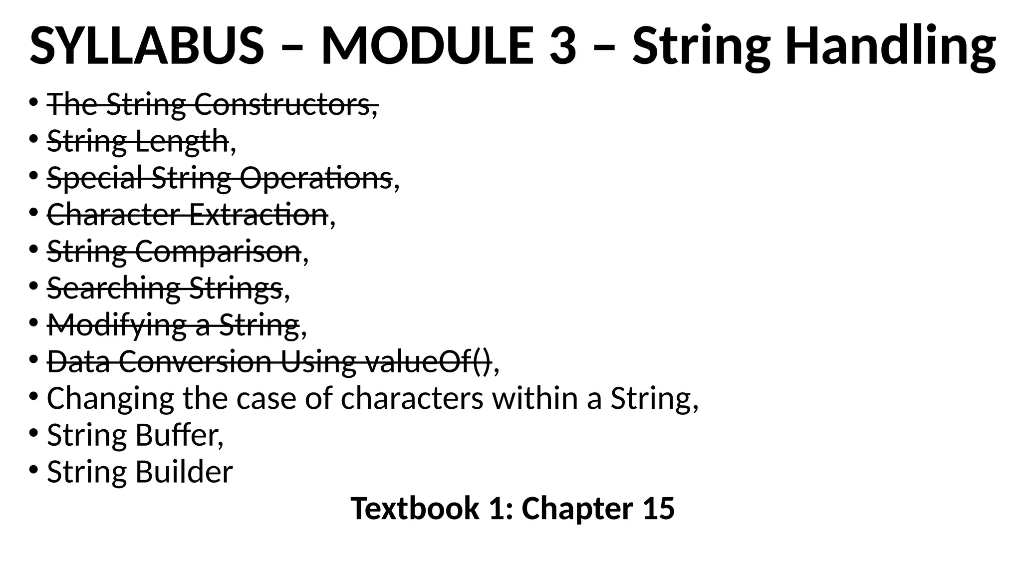 SYLLABUS – MODULE 3 – String Handling
• The String Constructors,
• String Length,
• Special String Operations,
• Character Extraction,
• String Comparison,
• Searching Strings,
• Modifying a String,
• Data Conversion Using valueOf(),
• Changing the case of characters within a String,
• String Buffer,
• String Builder
Textbook 1: Chapter 15
 