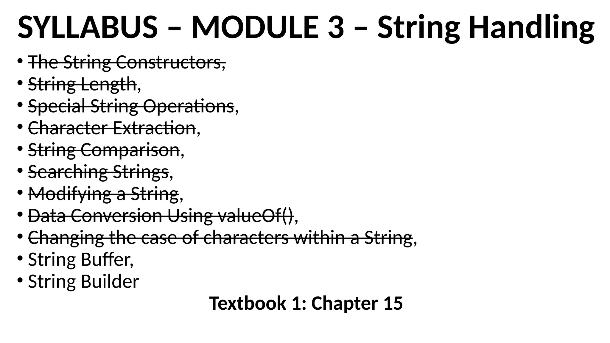 SYLLABUS – MODULE 3 – String Handling
• The String Constructors,
• String Length,
• Special String Operations,
• Character Extraction,
• String Comparison,
• Searching Strings,
• Modifying a String,
• Data Conversion Using valueOf(),
• Changing the case of characters within a String,
• String Buffer,
• String Builder
Textbook 1: Chapter 15
 