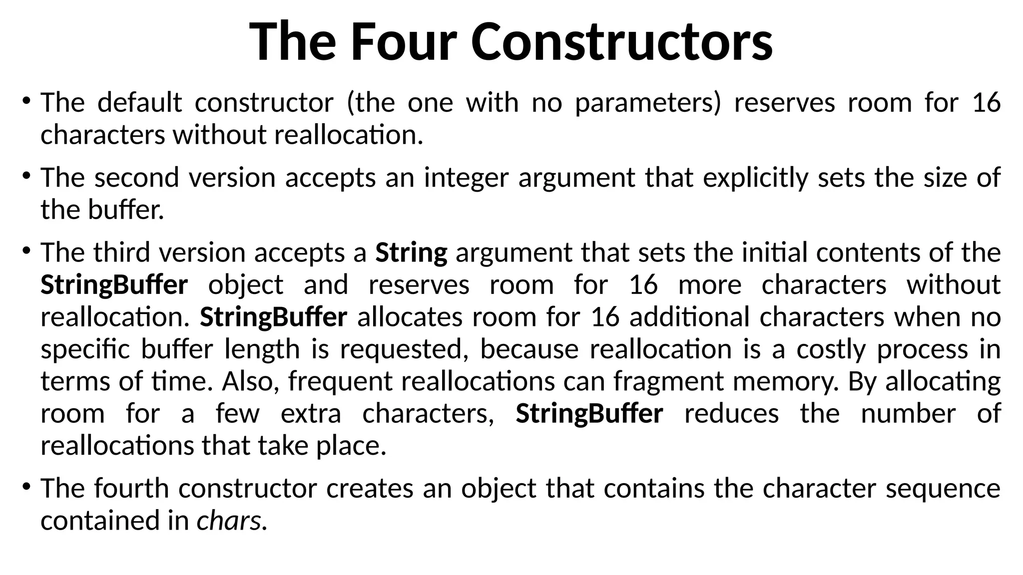 The Four Constructors
• The default constructor (the one with no parameters) reserves room for 16
characters without reallocation.
• The second version accepts an integer argument that explicitly sets the size of
the buffer.
• The third version accepts a String argument that sets the initial contents of the
StringBuffer object and reserves room for 16 more characters without
reallocation. StringBuffer allocates room for 16 additional characters when no
specific buffer length is requested, because reallocation is a costly process in
terms of time. Also, frequent reallocations can fragment memory. By allocating
room for a few extra characters, StringBuffer reduces the number of
reallocations that take place.
• The fourth constructor creates an object that contains the character sequence
contained in chars.
 
