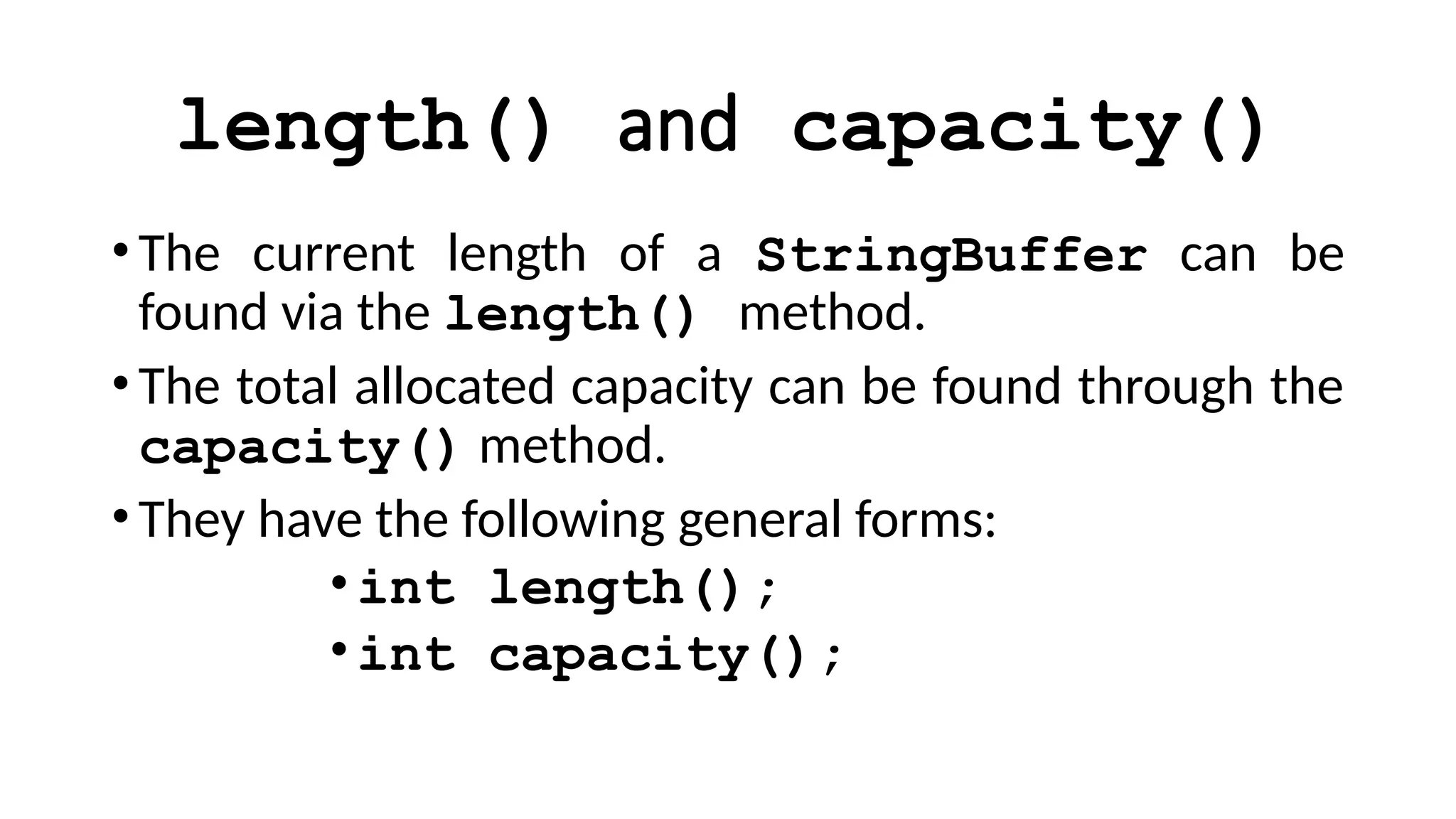 length() and capacity()
•The current length of a StringBuffer can be
found via the length() method.
•The total allocated capacity can be found through the
capacity() method.
•They have the following general forms:
•int length();
•int capacity();
 