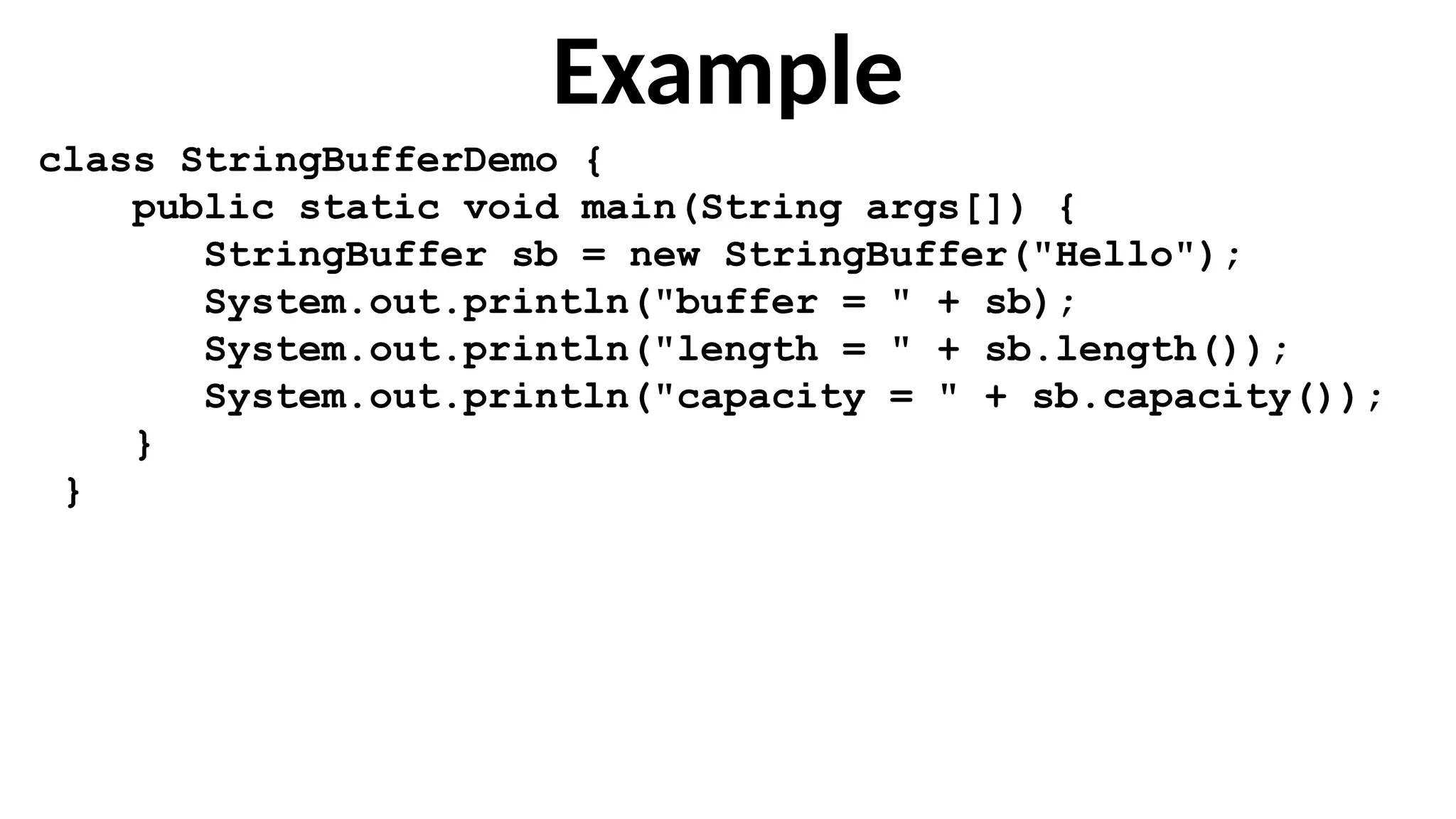 Example
class StringBufferDemo {
public static void main(String args[]) {
StringBuffer sb = new StringBuffer("Hello");
System.out.println("buffer = " + sb);
System.out.println("length = " + sb.length());
System.out.println("capacity = " + sb.capacity());
}
}
 