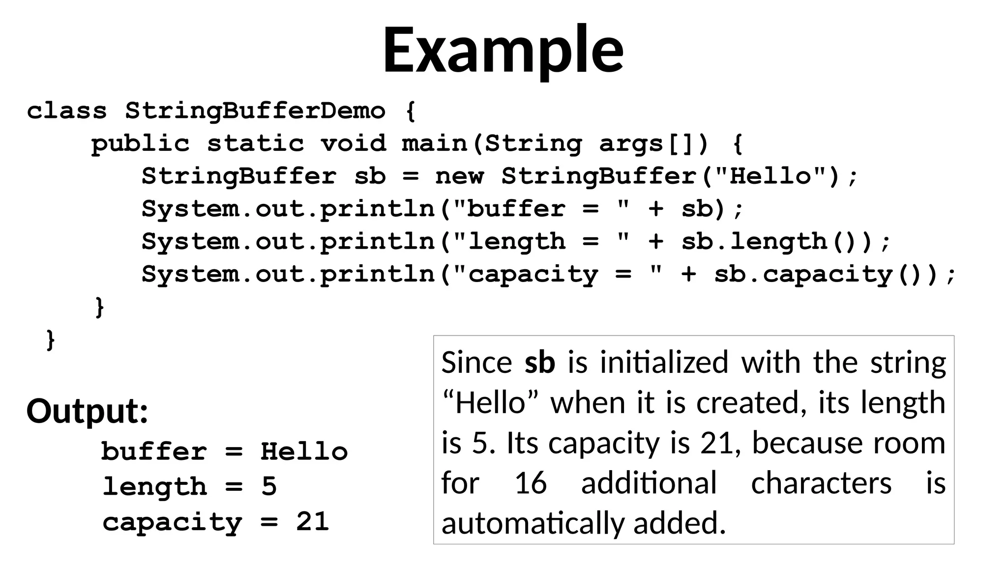 Example
class StringBufferDemo {
public static void main(String args[]) {
StringBuffer sb = new StringBuffer("Hello");
System.out.println("buffer = " + sb);
System.out.println("length = " + sb.length());
System.out.println("capacity = " + sb.capacity());
}
}
Output:
buffer = Hello
length = 5
capacity = 21
Since sb is initialized with the string
“Hello” when it is created, its length
is 5. Its capacity is 21, because room
for 16 additional characters is
automatically added.
 