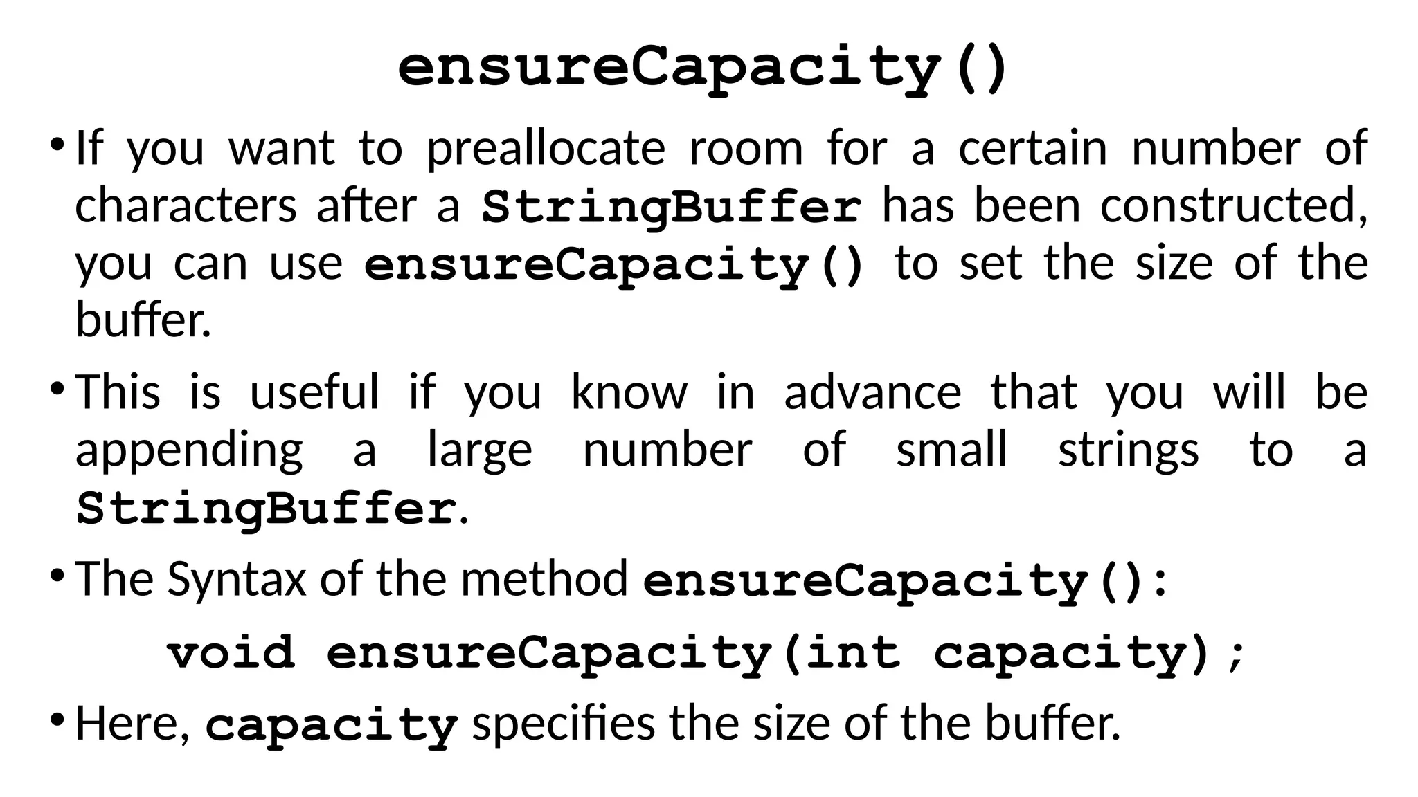 ensureCapacity()
•If you want to preallocate room for a certain number of
characters after a StringBuffer has been constructed,
you can use ensureCapacity() to set the size of the
buffer.
•This is useful if you know in advance that you will be
appending a large number of small strings to a
StringBuffer.
•The Syntax of the method ensureCapacity():
void ensureCapacity(int capacity);
•Here, capacity specifies the size of the buffer.
 