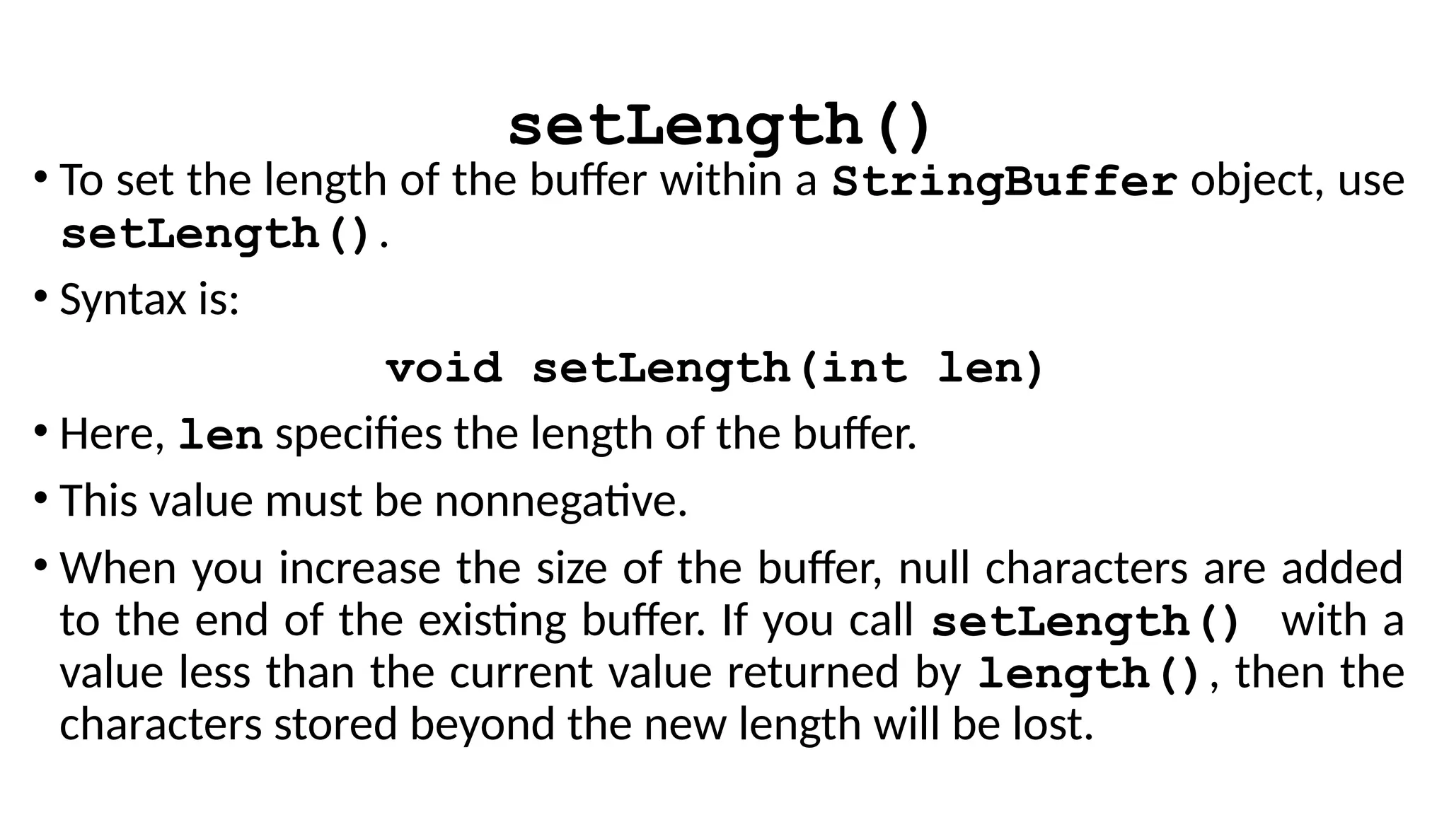 setLength()
• To set the length of the buffer within a StringBuffer object, use
setLength().
• Syntax is:
void setLength(int len)
• Here, len specifies the length of the buffer.
• This value must be nonnegative.
• When you increase the size of the buffer, null characters are added
to the end of the existing buffer. If you call setLength() with a
value less than the current value returned by length(), then the
characters stored beyond the new length will be lost.
 