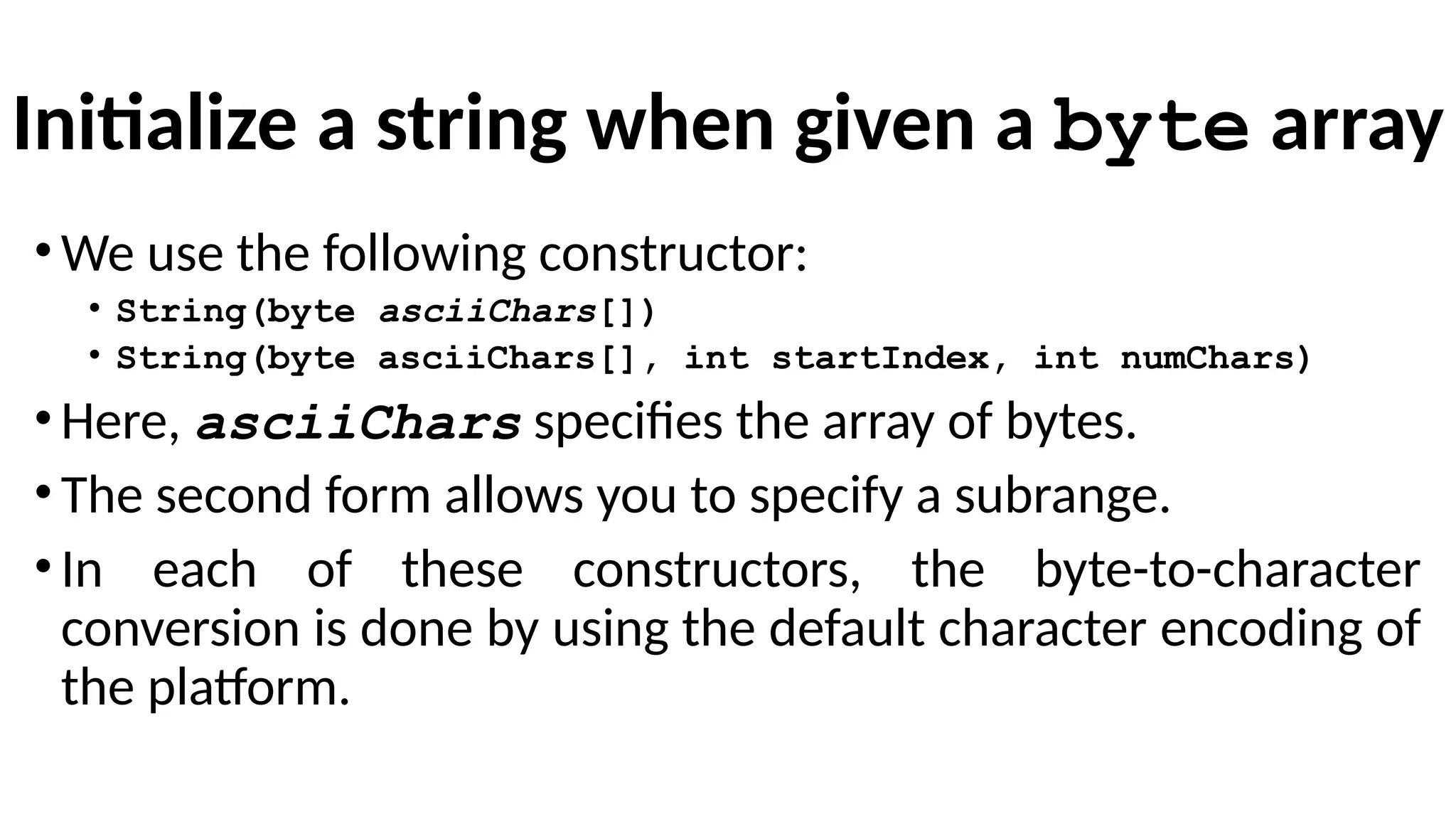 Initialize a string when given a byte array
•We use the following constructor:
• String(byte asciiChars[])
• String(byte asciiChars[], int startIndex, int numChars)
•Here, asciiChars specifies the array of bytes.
•The second form allows you to specify a subrange.
•In each of these constructors, the byte-to-character
conversion is done by using the default character encoding of
the platform.
 