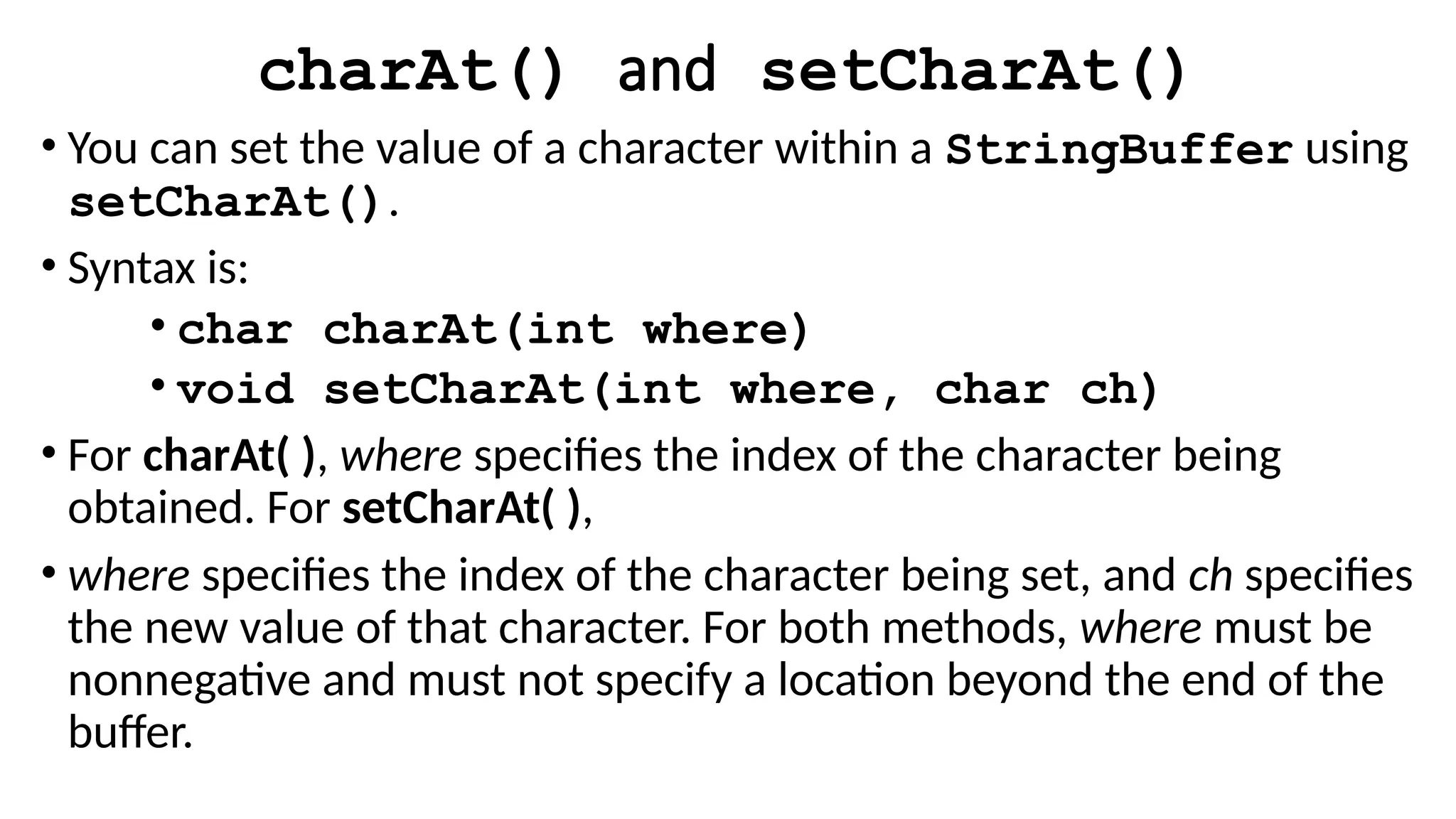 charAt() and setCharAt()
• You can set the value of a character within a StringBuffer using
setCharAt().
• Syntax is:
• char charAt(int where)
• void setCharAt(int where, char ch)
• For charAt( ), where specifies the index of the character being
obtained. For setCharAt( ),
• where specifies the index of the character being set, and ch specifies
the new value of that character. For both methods, where must be
nonnegative and must not specify a location beyond the end of the
buffer.
 