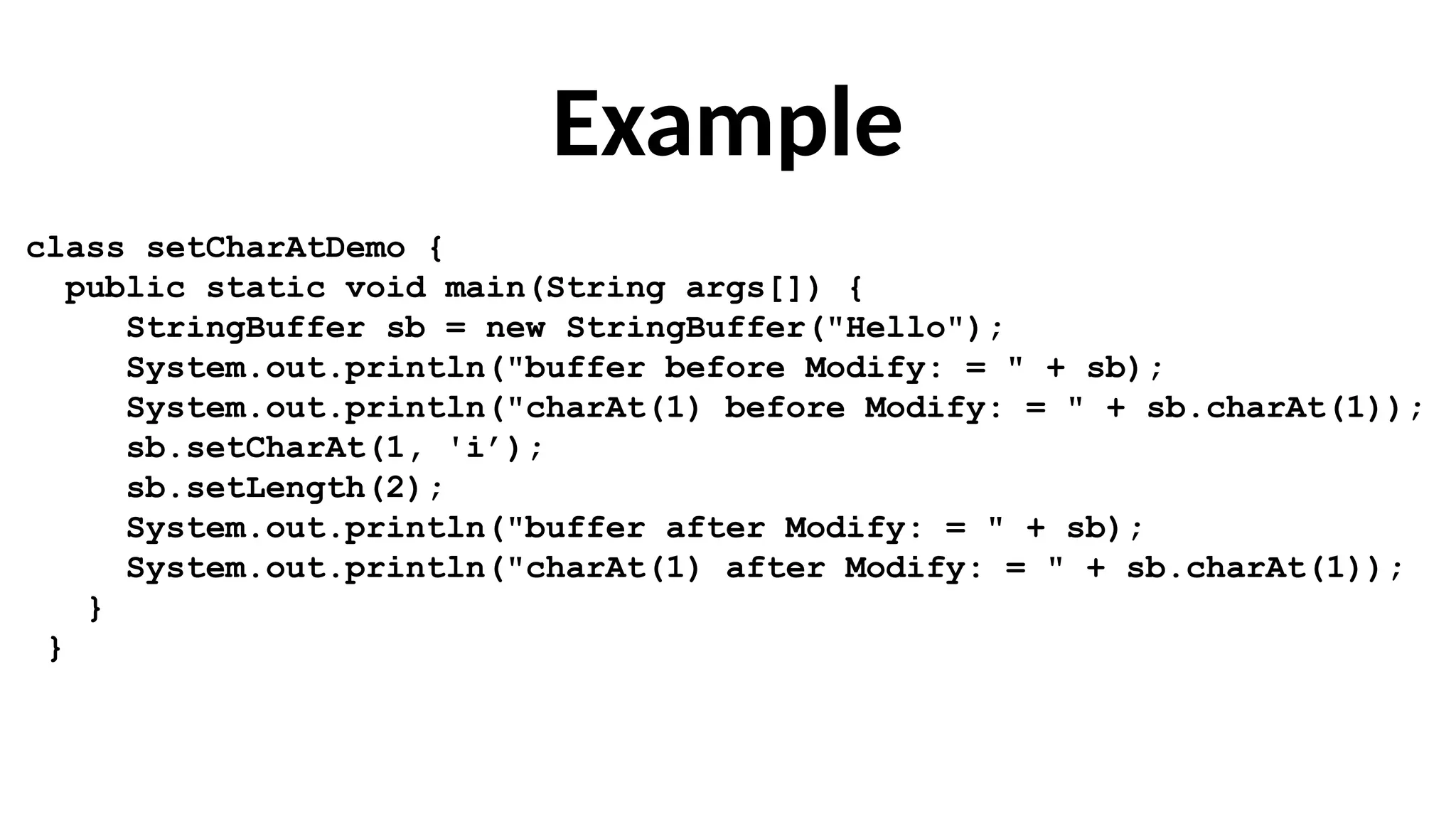Example
class setCharAtDemo {
public static void main(String args[]) {
StringBuffer sb = new StringBuffer("Hello");
System.out.println("buffer before Modify: = " + sb);
System.out.println("charAt(1) before Modify: = " + sb.charAt(1));
sb.setCharAt(1, 'i’);
sb.setLength(2);
System.out.println("buffer after Modify: = " + sb);
System.out.println("charAt(1) after Modify: = " + sb.charAt(1));
}
}
 