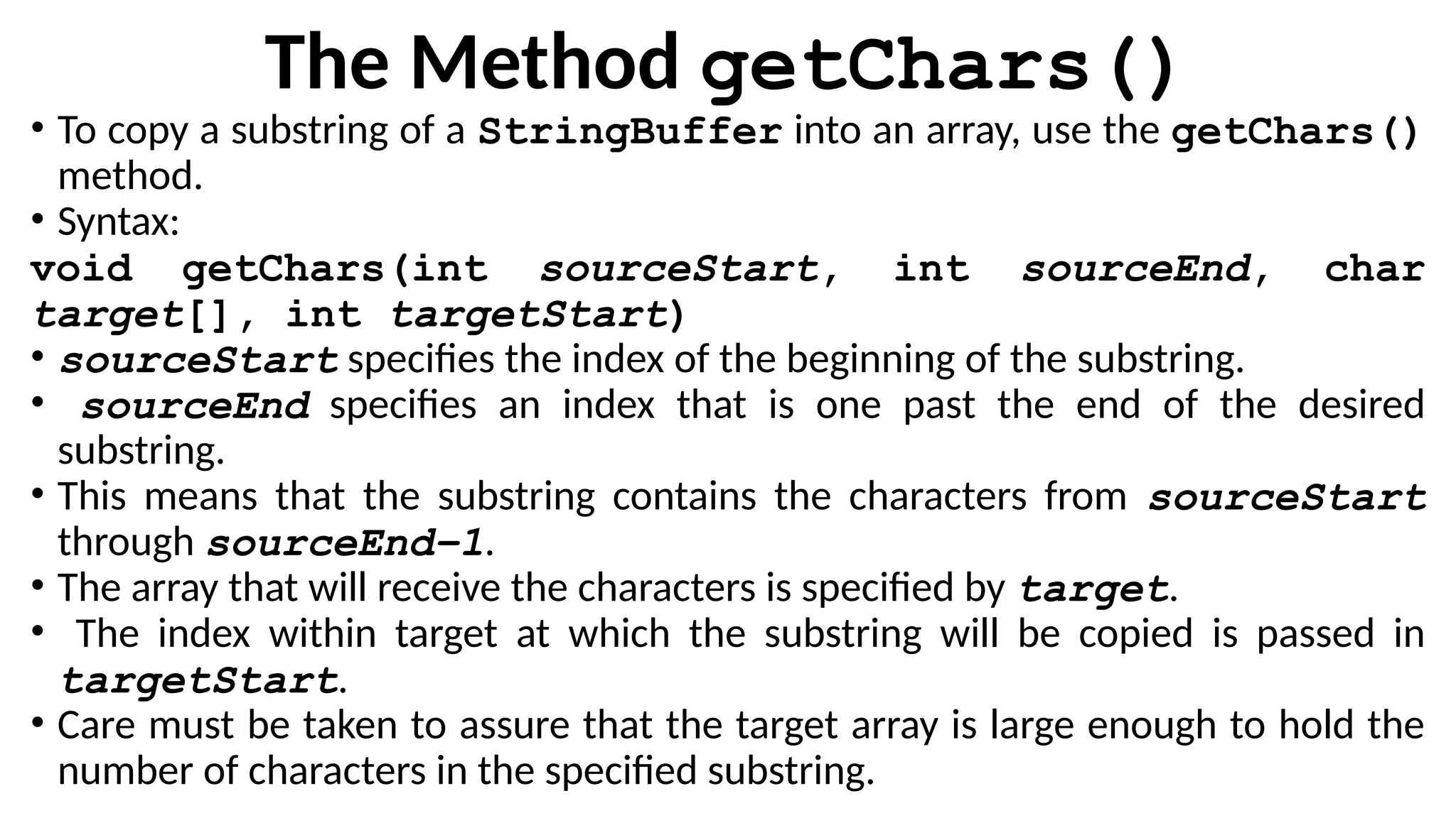 The Method getChars()
• To copy a substring of a StringBuffer into an array, use the getChars()
method.
• Syntax:
void getChars(int sourceStart, int sourceEnd, char
target[], int targetStart)
• sourceStart specifies the index of the beginning of the substring.
• sourceEnd specifies an index that is one past the end of the desired
substring.
• This means that the substring contains the characters from sourceStart
through sourceEnd–1.
• The array that will receive the characters is specified by target.
• The index within target at which the substring will be copied is passed in
targetStart.
• Care must be taken to assure that the target array is large enough to hold the
number of characters in the specified substring.
 