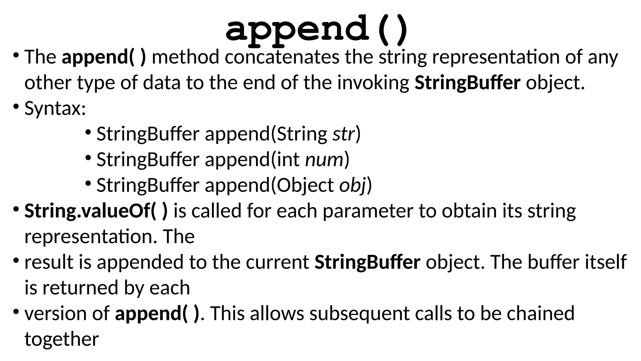 append()
• The append( ) method concatenates the string representation of any
other type of data to the end of the invoking StringBuffer object.
• Syntax:
• StringBuffer append(String str)
• StringBuffer append(int num)
• StringBuffer append(Object obj)
• String.valueOf( ) is called for each parameter to obtain its string
representation. The
• result is appended to the current StringBuffer object. The buffer itself
is returned by each
• version of append( ). This allows subsequent calls to be chained
together
 