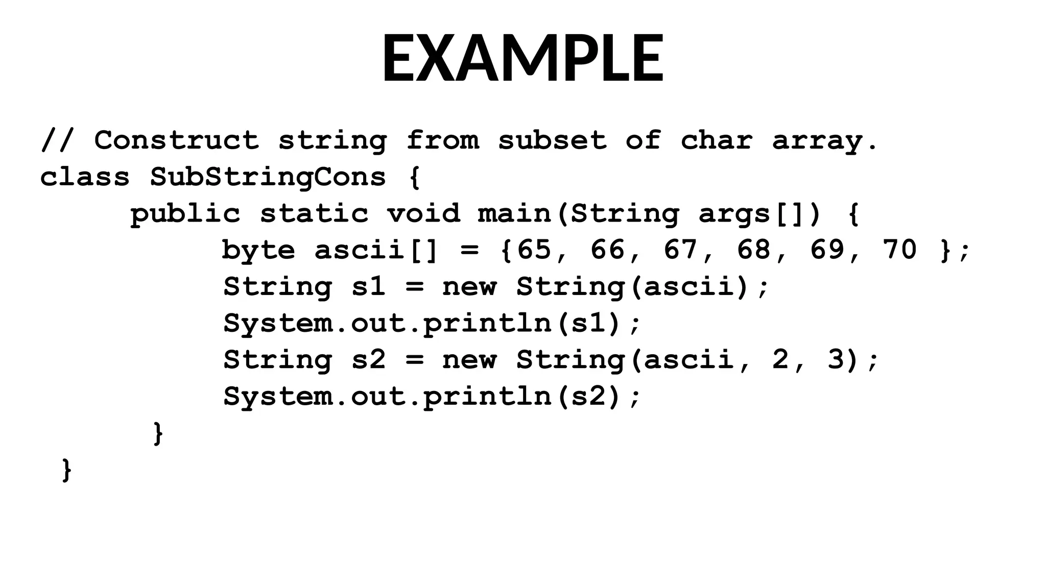 EXAMPLE
// Construct string from subset of char array.
class SubStringCons {
public static void main(String args[]) {
byte ascii[] = {65, 66, 67, 68, 69, 70 };
String s1 = new String(ascii);
System.out.println(s1);
String s2 = new String(ascii, 2, 3);
System.out.println(s2);
}
}
 