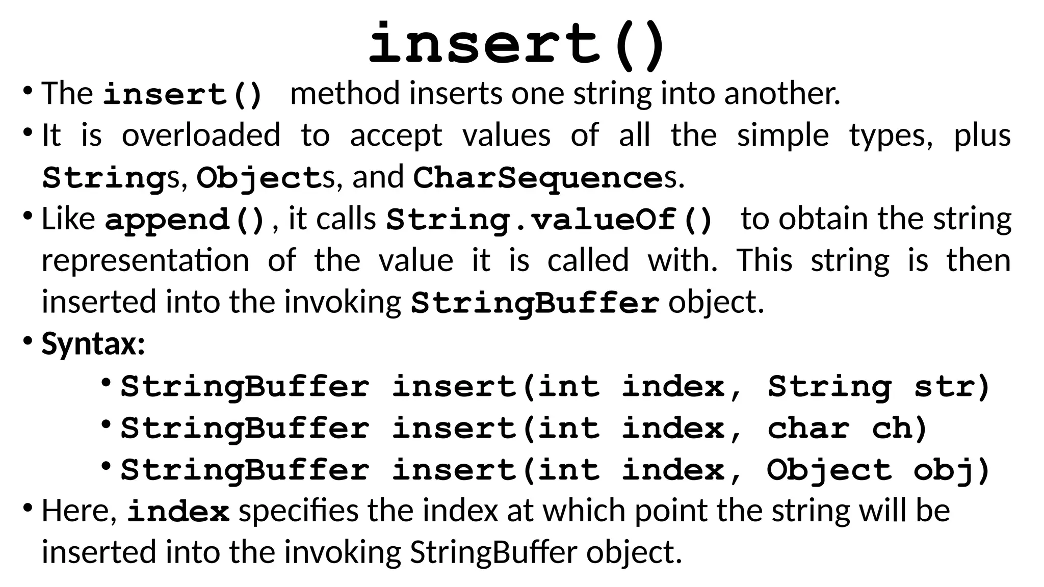 insert()
• The insert() method inserts one string into another.
• It is overloaded to accept values of all the simple types, plus
Strings, Objects, and CharSequences.
• Like append(), it calls String.valueOf() to obtain the string
representation of the value it is called with. This string is then
inserted into the invoking StringBuffer object.
• Syntax:
• StringBuffer insert(int index, String str)
• StringBuffer insert(int index, char ch)
• StringBuffer insert(int index, Object obj)
• Here, index specifies the index at which point the string will be
inserted into the invoking StringBuffer object.
 