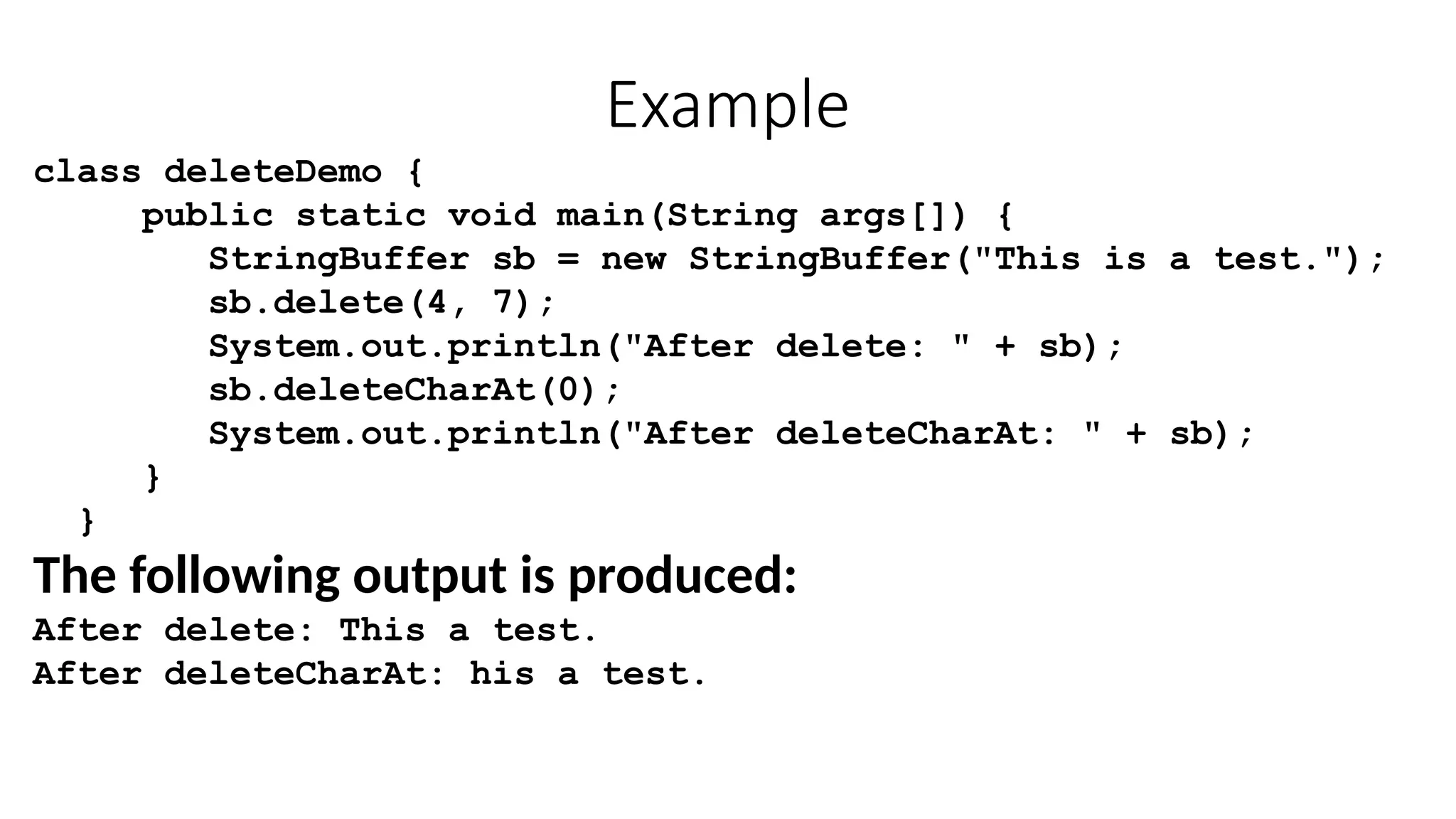 Example
class deleteDemo {
public static void main(String args[]) {
StringBuffer sb = new StringBuffer("This is a test.");
sb.delete(4, 7);
System.out.println("After delete: " + sb);
sb.deleteCharAt(0);
System.out.println("After deleteCharAt: " + sb);
}
}
The following output is produced:
After delete: This a test.
After deleteCharAt: his a test.
 