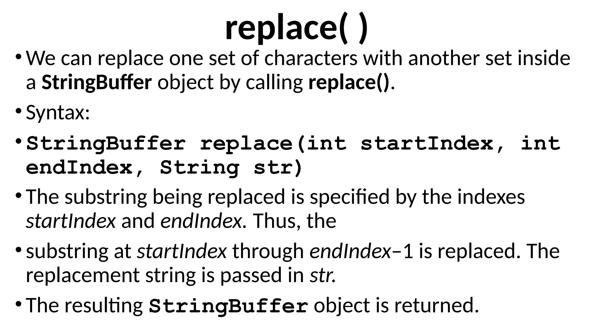 replace( )
•We can replace one set of characters with another set inside
a StringBuffer object by calling replace().
•Syntax:
•StringBuffer replace(int startIndex, int
endIndex, String str)
•The substring being replaced is specified by the indexes
startIndex and endIndex. Thus, the
•substring at startIndex through endIndex–1 is replaced. The
replacement string is passed in str.
•The resulting StringBuffer object is returned.
 