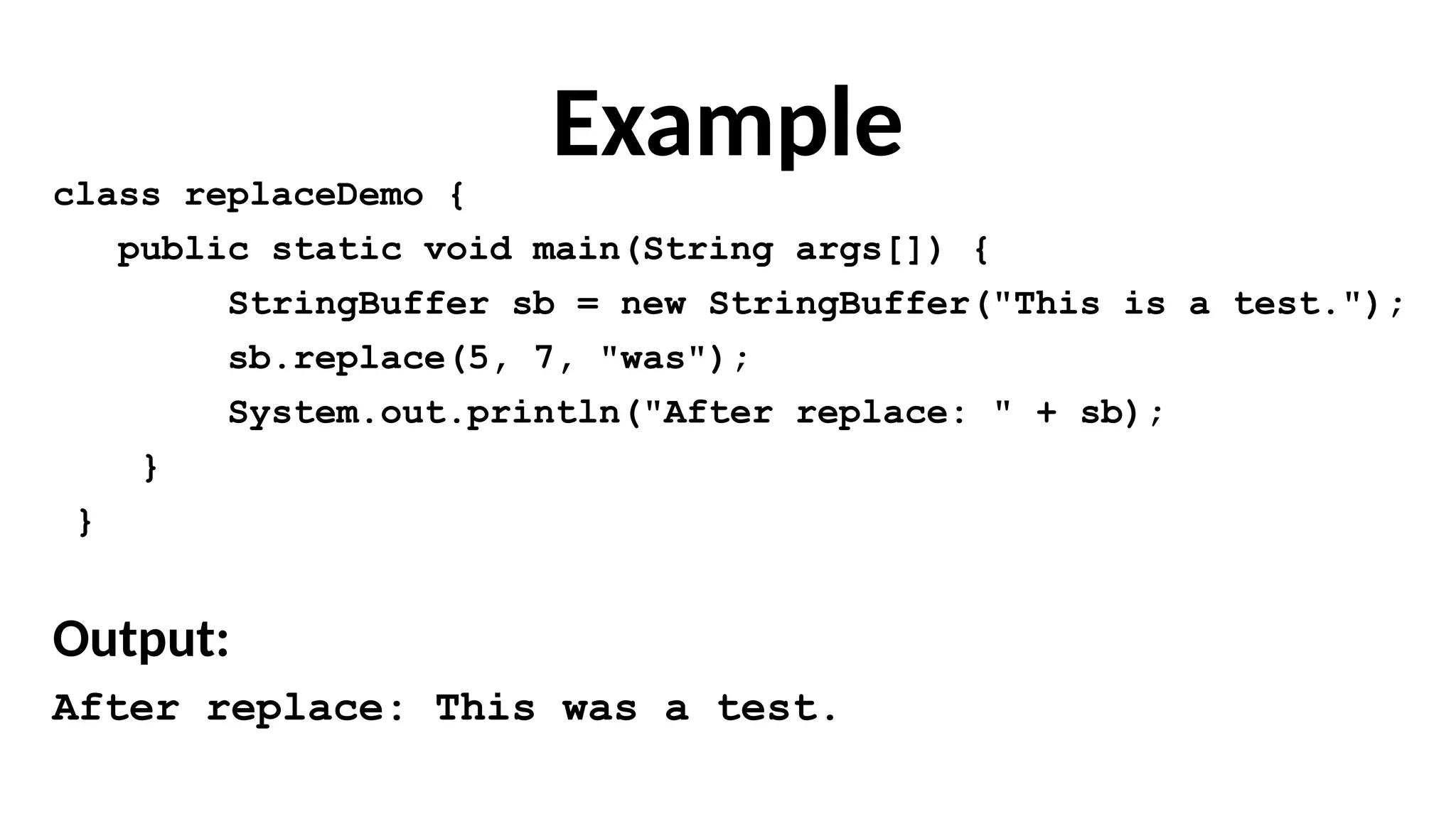 Example
class replaceDemo {
public static void main(String args[]) {
StringBuffer sb = new StringBuffer("This is a test.");
sb.replace(5, 7, "was");
System.out.println("After replace: " + sb);
}
}
Output:
After replace: This was a test.
 